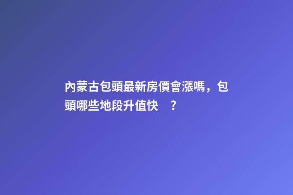 內蒙古包頭最新房價會漲嗎，包頭哪些地段升值快？